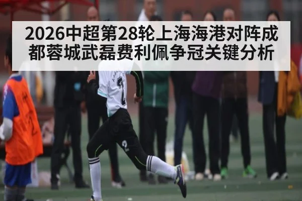 2026中超第28轮上海海港对阵成都蓉城武磊费利佩争冠关键分析 | kaiyun sports